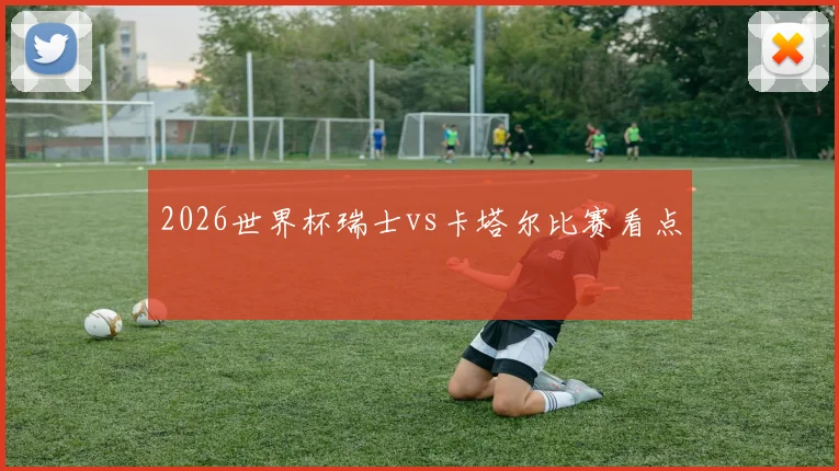 2026世界杯瑞士vs卡塔尔比赛看点