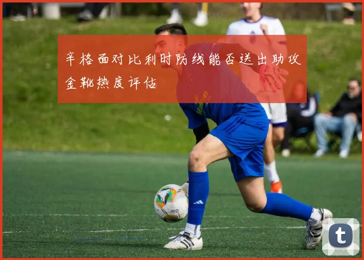 辛格面对比利时防线能否送出助攻金靴热度评估