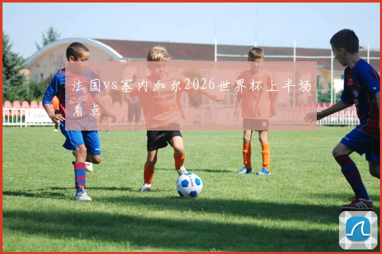 法国vs塞内加尔2026世界杯上半场看点