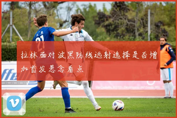 拉林面对波黑防线远射选择是否增加首发悬念看点