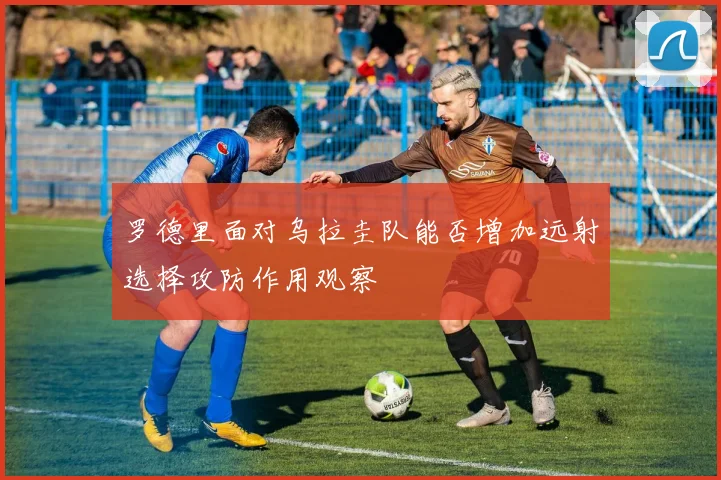 罗德里面对乌拉圭队能否增加远射选择攻防作用观察