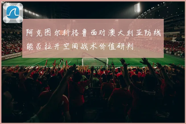 阿克图尔科格鲁面对澳大利亚防线能否拉开空间战术价值研判