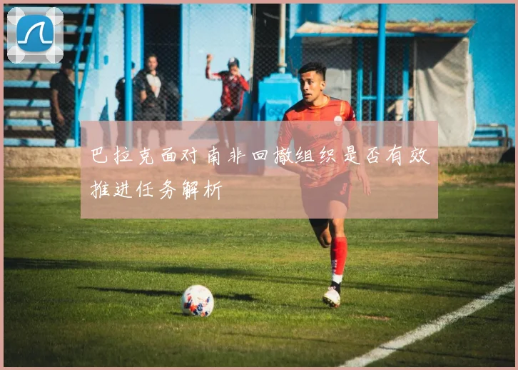 巴拉克面对南非回撤组织是否有效推进任务解析