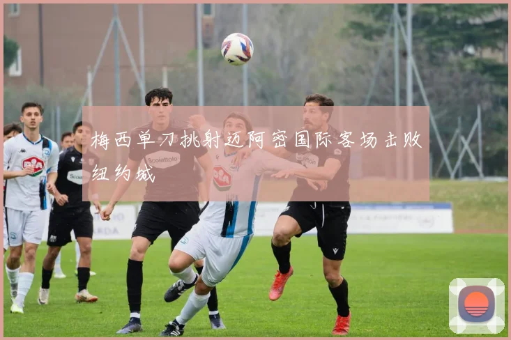 梅西单刀挑射迈阿密国际客场击败纽约城