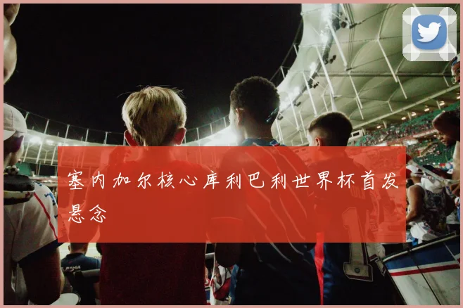 塞内加尔核心库利巴利世界杯首发悬念