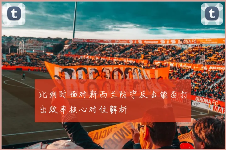 比利时面对新西兰防守反击能否打出效率核心对位解析