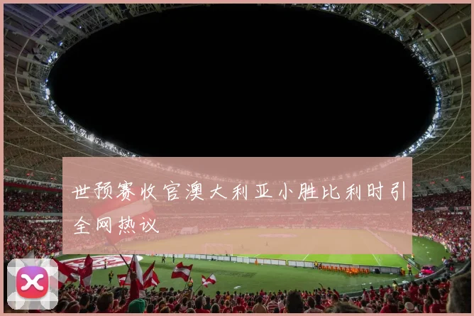 世预赛收官澳大利亚小胜比利时引全网热议
