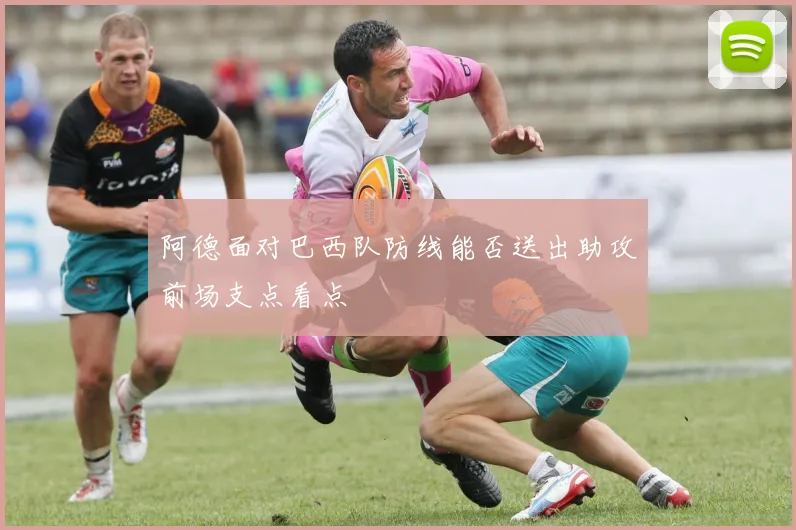 阿德面对巴西队防线能否送出助攻前场支点看点