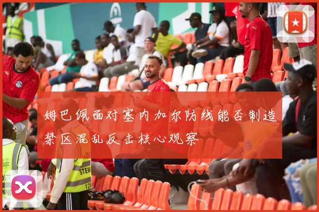 姆巴佩面对塞内加尔防线能否制造禁区混乱反击核心观察